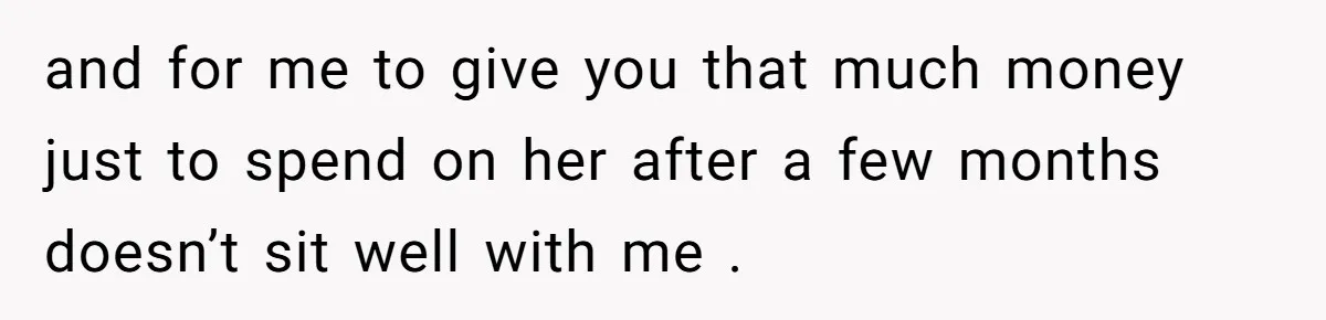 and for me to give you that much money just to spend on her after a few months doesn’t sit well with me .