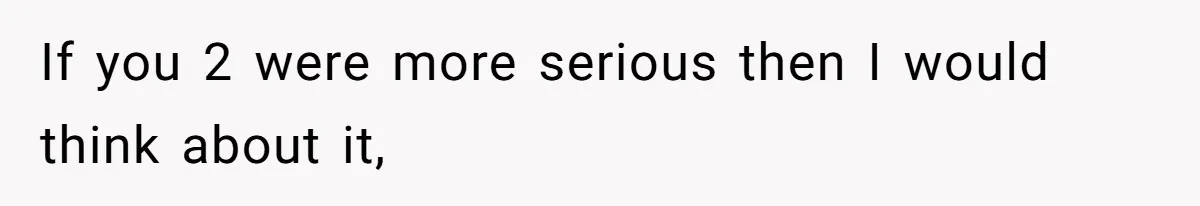 If you 2 were more serious then I would think about it,