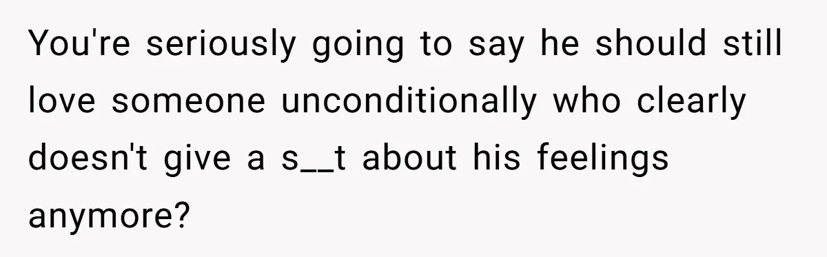 You're seriously going to say he should still love someone unconditionally who clearly doesn't give a s__t about his feelings anymore?