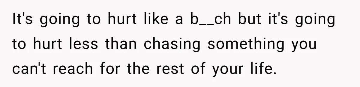 It's going to hurt like a b__ch but it's going to hurt less than chasing something you can't reach for the rest of your life.