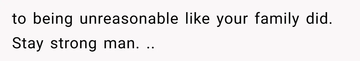 to being unreasonable like your family did. Stay strong man. ..