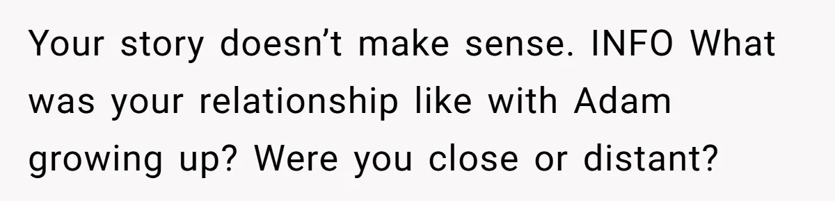 Your story doesn’t make sense. INFO What was your relationship like with Adam growing up? Were you close or distant?