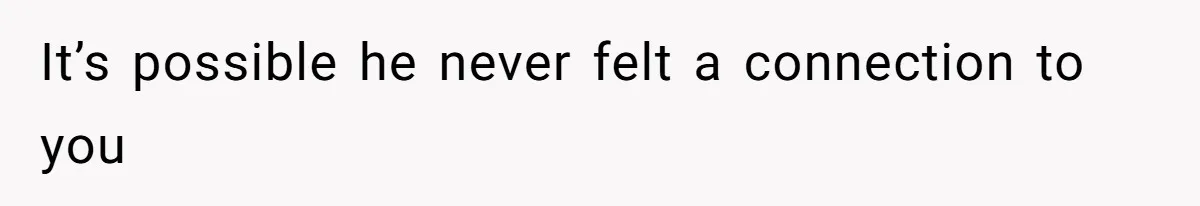 It’s possible he never felt a connection to you