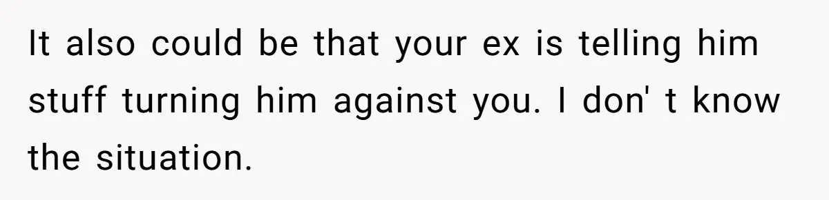 It also could be that your ex is telling him stuff turning him against you. I don' t know the situation.