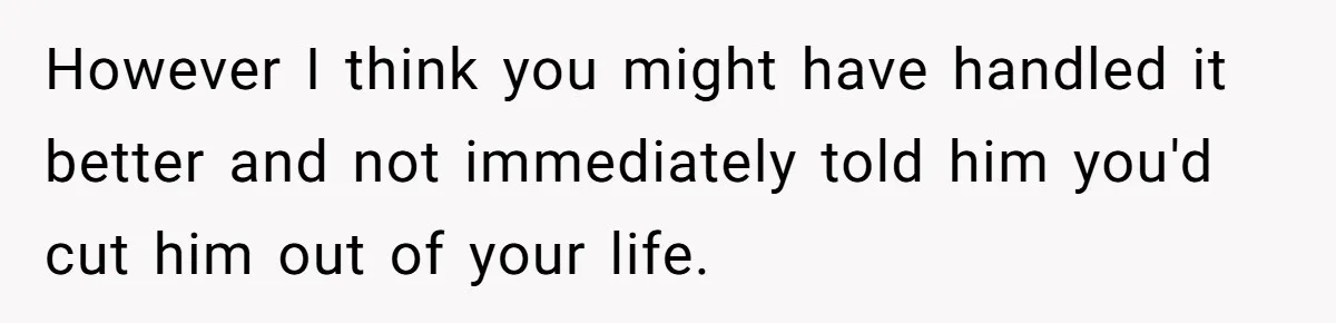However I think you might have handled it better and not immediately told him you'd cut him out of your life.