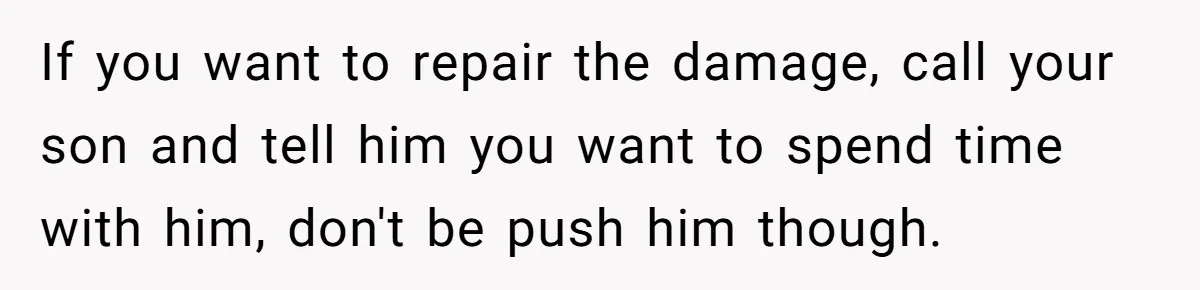 If you want to repair the damage, call your son and tell him you want to spend time with him, don't be push him though.