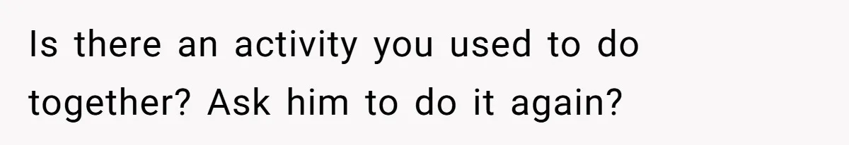 Is there an activity you used to do together? Ask him to do it again?