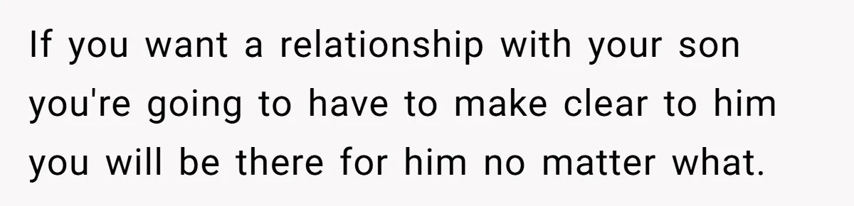 If you want a relationship with your son you're going to have to make clear to him you will be there for him no matter what.