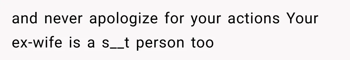 and never apologize for your actions Your ex-wife is a s__t person too
