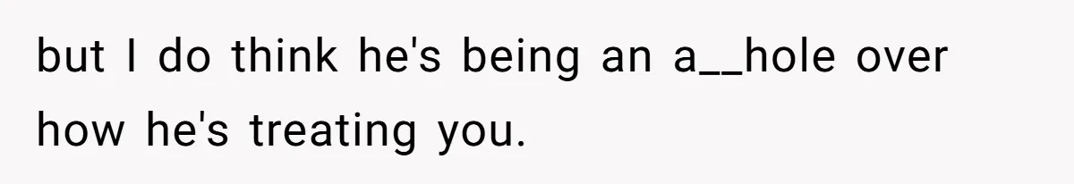 but I do think he's being an a__hole over how he's treating you.