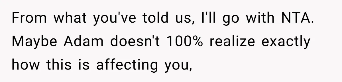 From what you've told us, I'll go with NTA. Maybe Adam doesn't 100% realize exactly how this is affecting you,