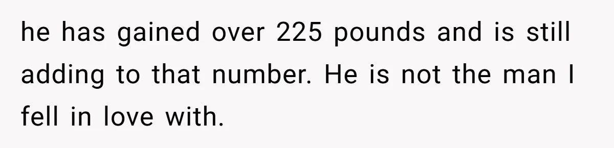 Man Lets Himself Go Completely, Then Accuses Wife Of Betrayal When She Files For Divorce he has gained over 225 pounds and is still adding to that number. He is not the man I fell in love with.
