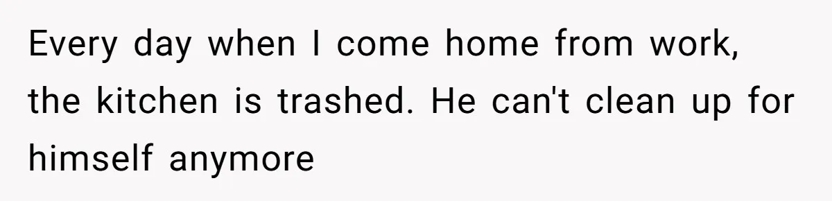 Man Lets Himself Go Completely, Then Accuses Wife Of Betrayal When She Files For Divorce Every day when I come home from work, the kitchen is trashed. He can't clean up for himself anymore