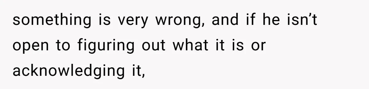 Man Lets Himself Go Completely, Then Accuses Wife Of Betrayal When She Files For Divorce something is very wrong, and if he isn’t open to figuring out what it is or acknowledging it,