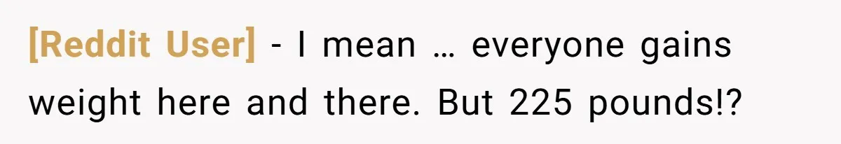 [Reddit User] − I mean … everyone gains weight here and there. But 225 pounds!?