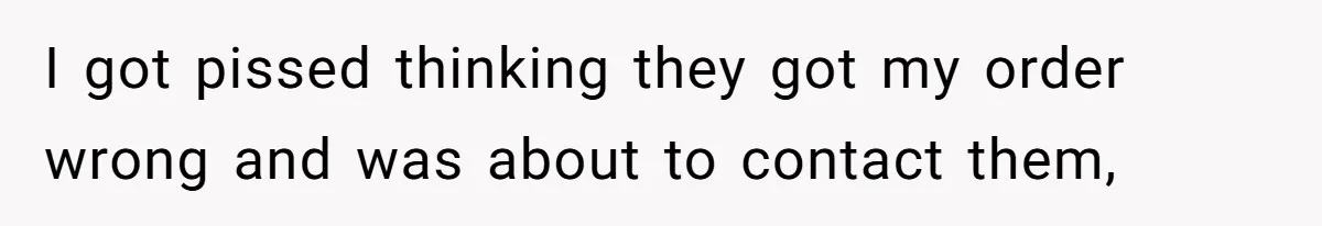 I got pissed thinking they got my order wrong and was about to contact them,