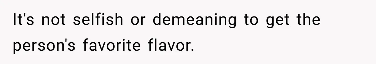 It's not selfish or demeaning to get the person's favorite flavor.