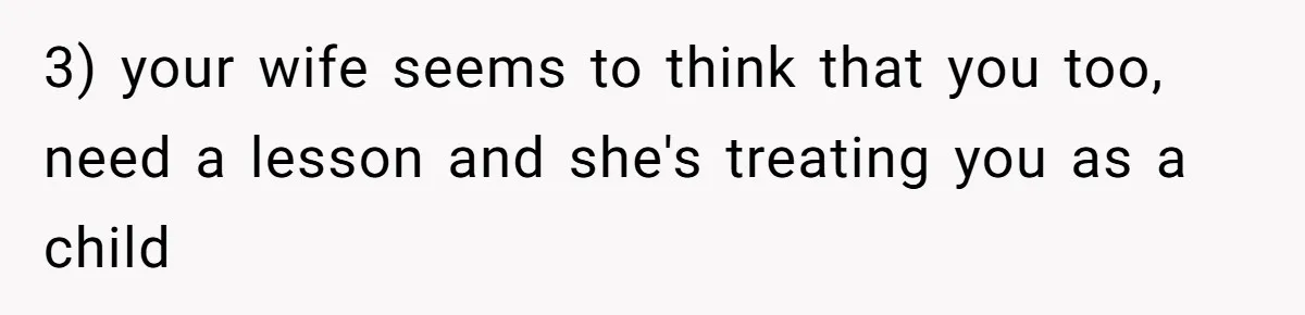3) your wife seems to think that you too, need a lesson and she's treating you as a child