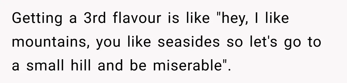 Getting a 3rd flavour is like "hey, I like mountains, you like seasides so let's go to a small hill and be miserable".