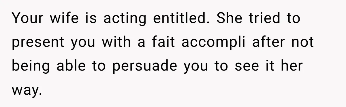 Your wife is acting entitled. She tried to present you with a fait accompli after not being able to persuade you to see it her way.