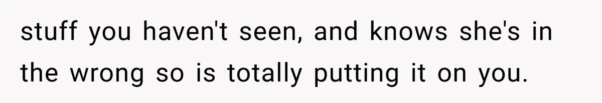 stuff you haven't seen, and knows she's in the wrong so is totally putting it on you.