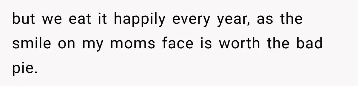 but we eat it happily every year, as the smile on my moms face is worth the bad pie.