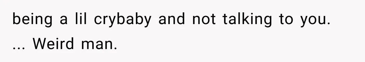 being a lil crybaby and not talking to you. ... Weird man.