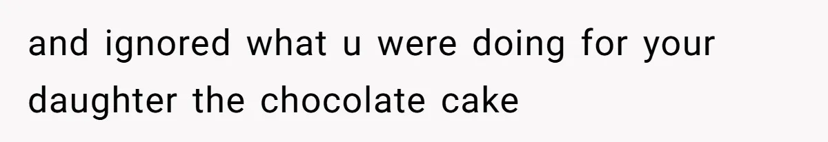 and ignored what u were doing for your daughter the chocolate cake