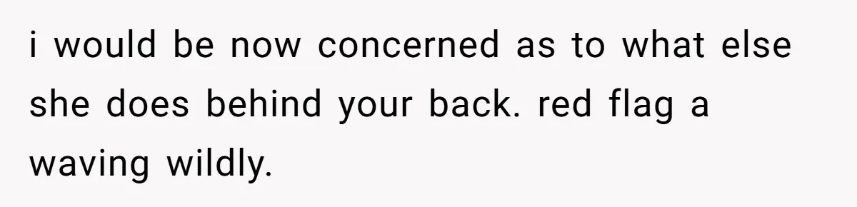 i would be now concerned as to what else she does behind your back. red flag a waving wildly.