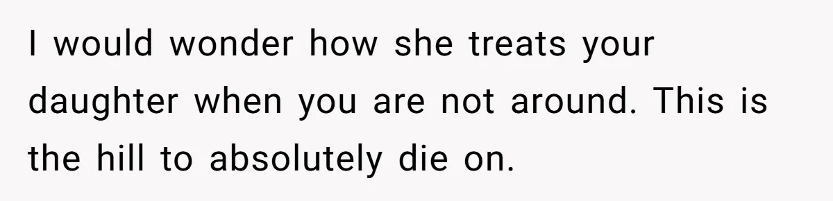 I would wonder how she treats your daughter when you are not around. This is the hill to absolutely die on.