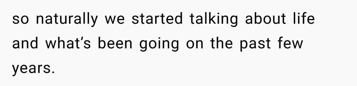 so naturally we started talking about life and what’s been going on the past few years.