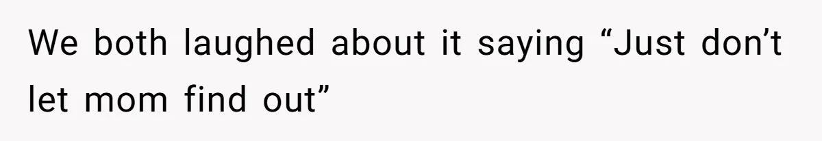 We both laughed about it saying “Just don’t let mom find out”