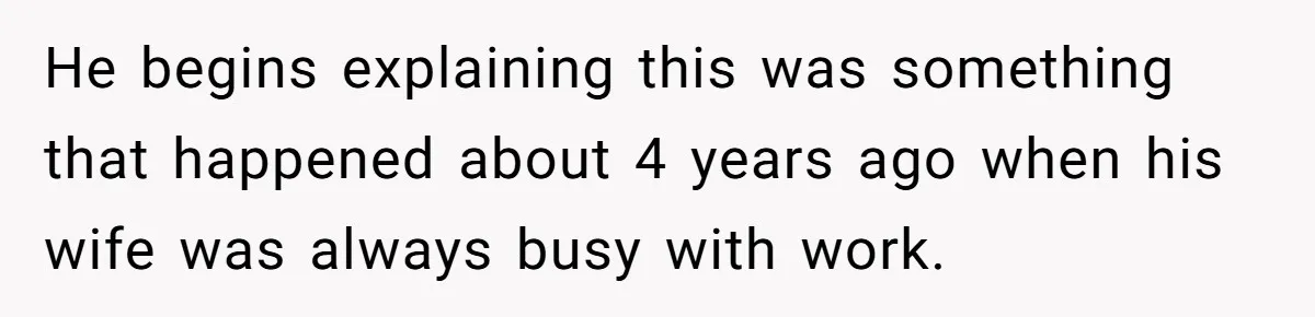 He begins explaining this was something that happened about 4 years ago when his wife was always busy with work.