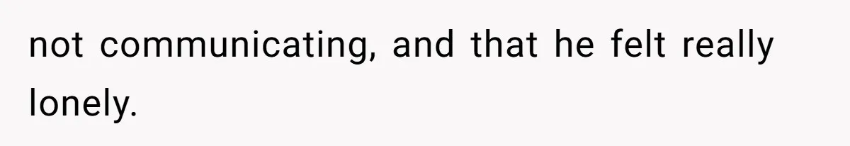 not communicating, and that he felt really lonely.