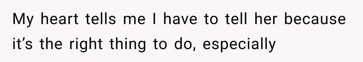 My heart tells me I have to tell her because it’s the right thing to do, especially