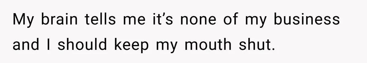 My brain tells me it’s none of my business and I should keep my mouth shut.