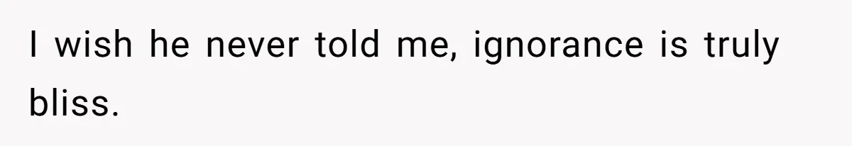 I wish he never told me, ignorance is truly bliss.