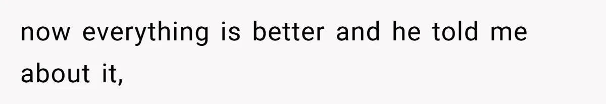 now everything is better and he told me about it,