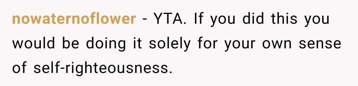 nowaternoflower − YTA. If you did this you would be doing it solely for your own sense of self-righteousness.