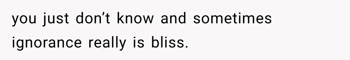 you just don’t know and sometimes ignorance really is bliss.