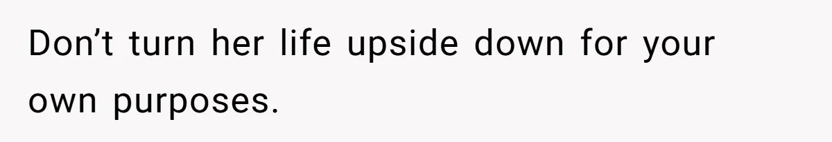 Don’t turn her life upside down for your own purposes.