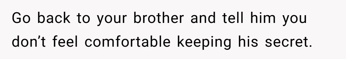 Go back to your brother and tell him you don’t feel comfortable keeping his secret.