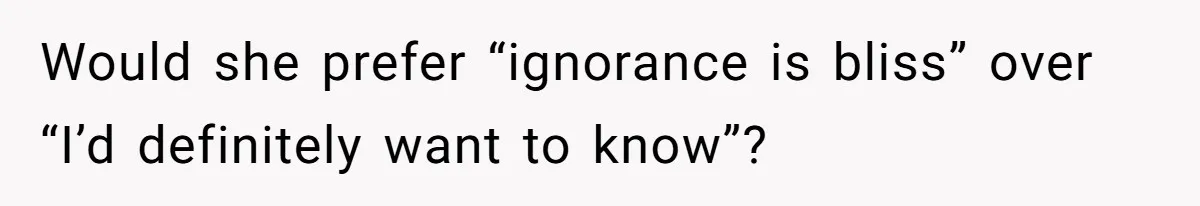 Would she prefer “ignorance is bliss” over “I’d definitely want to know”?
