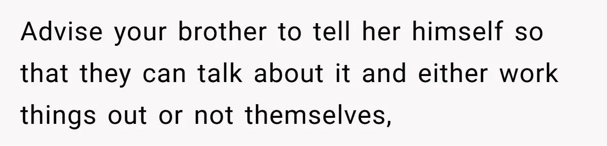 Advise your brother to tell her himself so that they can talk about it and either work things out or not themselves,