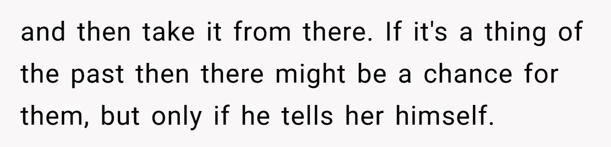 and then take it from there. If it's a thing of the past then there might be a chance for them, but only if he tells her himself.