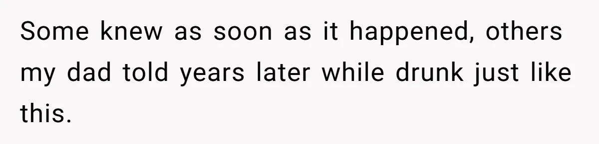 Some knew as soon as it happened, others my dad told years later while drunk just like this.