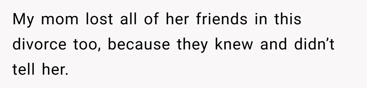 My mom lost all of her friends in this divorce too, because they knew and didn’t tell her.