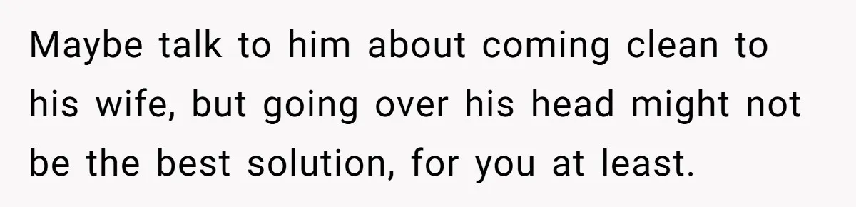 Maybe talk to him about coming clean to his wife, but going over his head might not be the best solution, for you at least.