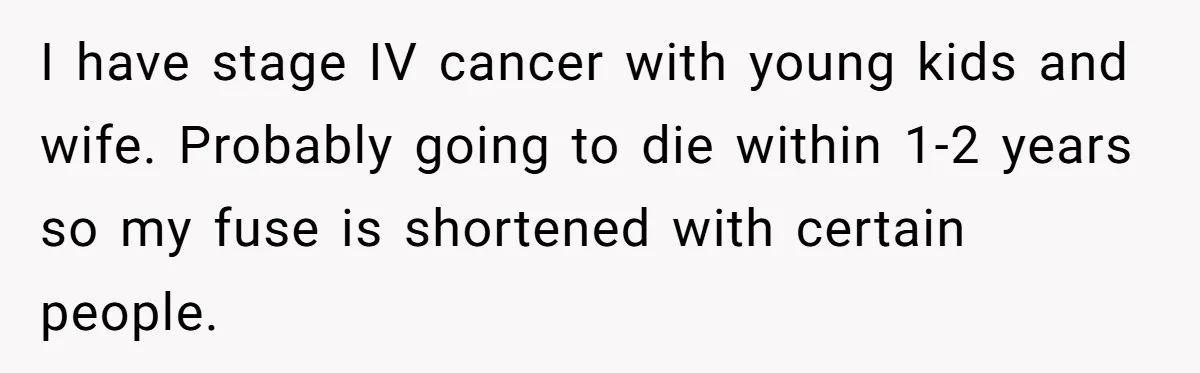 I have stage IV cancer with young kids and wife. Probably going to die within 1-2 years so my fuse is shortened with certain people.