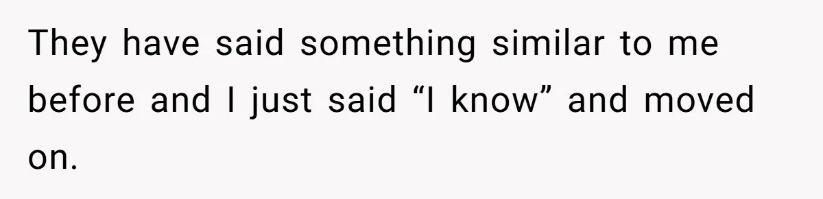 They have said something similar to me before and I just said “I know” and moved on.